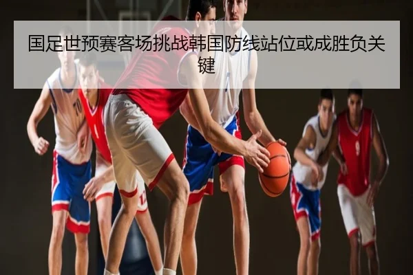 国足世预赛客场挑战韩国防线站位或成胜负关键