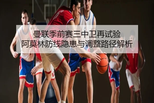 曼联季前赛三中卫再试验 阿莫林防线隐患与调整路径解析