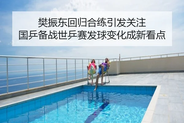 樊振东回归合练引发关注 国乒备战世乒赛发球变化成新看点
