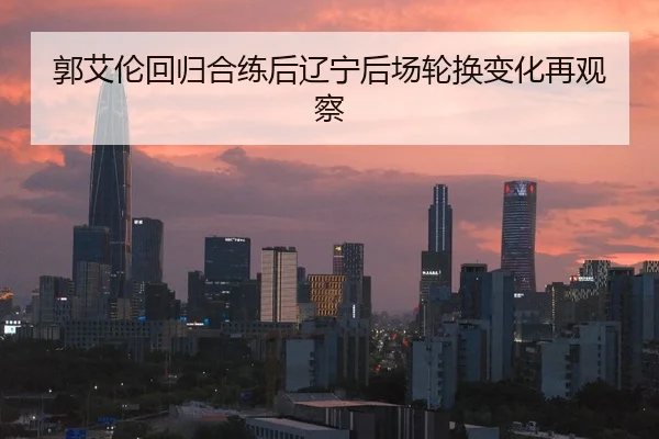 郭艾伦回归合练后辽宁后场轮换变化再观察