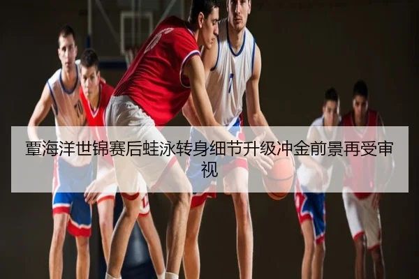 覃海洋世锦赛后蛙泳转身细节升级冲金前景再受审视