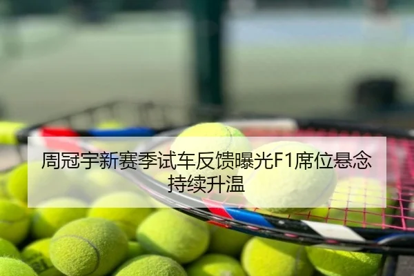 周冠宇新赛季试车反馈曝光F1席位悬念持续升温